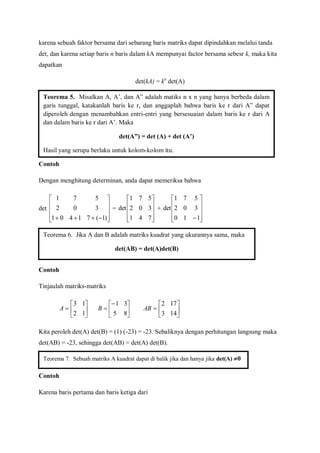 karena sebuah faktor bersama dari sebarang baris matriks dapat dipindahkan melalui tanda
det, dan karena setiap baris n baris dalam kA mempunyai factor bersama sebesr k, maka kita
dapatkan
det(kA) = kn
det(A)
Contoh
Dengan menghitung determinan, anda dapat memeriksa bahwa
det










 )1(71401
302
571
=










741
302
571
det +










110
302
571
det
Contoh
Tinjaulah matriks-matriks







12
13
A 






85
31
B 






143
172
AB
Kita peroleh det(A) det(B) = (1) (-23) = -23. Sebaliknya dengan perhitungan langsung maka
det(AB) = -23, sehingga det(AB) = det(A) det(B).
Contoh
Karena baris pertama dan baris ketiga dari
Teorema 5. Misalkan A, A’, dan A” adalah matiks n x n yang hanya berbeda dalam
garis tunggal, katakanlah baris ke r, dan anggaplah bahwa baris ke r dari A” dapat
diperoleh dengan menambahkan entri-entri yang bersesuaian dalam baris ke r dari A
dan dalam baris ke r dari A’. Maka
det(A”) = det (A) + det (A’)
Hasil yang serupa berlaku untuk kolom-kolom itu.
Teorema 6. Jika A dan B adalah matriks kuadrat yang ukurannya sama, maka
det(AB) = det(A)det(B)
Teorema 7. Sebuah matriks A kuadrat dapat di balik jika dan hanya jika det(A) 0
 