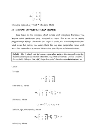 










642
101
321
A
Sebanding, maka det(A) = 0, jadi A tidak dapat dibalik
3.4 EKSPANSI KOFAKTOR; ATURAN CRAMER
Pada bagian ini kita meninjau sebuah metode untuk mengitung determinan yang
berguna untuk perhitungan yang menggunakan tangan dan secara teoritis penting
penggunaannya. Sebagai konsekuensi dari kerja kita di sini, kita akan mendapatkan rumus
untuk invers dari matriks yang dapat dibalik dan juga akan mendapatkan rumus untuk
pemecahan sistem-sistem persamaan linear tertentu yang dinyatakan dalam determinan.
Contoh :
Misalkan
Minor entri a11 adalah
Kofaktor a11 adalah
C11 = (-1)1 + 1
M11 = M11 = 16
Demikian juga, minor entri a32 adalah
Kofaktor a32 adalah
Definisi : Jika A adalah matriks kuadrat, maka minor entri aij dinyatakan oleh Mij dan
didefinisikan menjadi determinan submatriks yang tetap setelah baris ke i dan kolom ke j
dicoret dari A. Bilangan (-1)i
+ jMij dinyatakan oleh Cij dan dinamakan kofaktor entri aij.
 