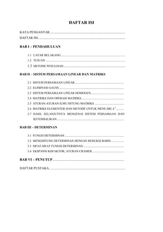 DAFTAR ISI
KATA PENGANTAR..................................................................................
DAFTAR ISI...............................................................................................
BAB I – PENDAHULUAN
1.1 LATAR BELAKANG..................................................................................
1.2 TUJUAN .....................................................................................................
1.3 METODE PENULISAN...................................................................
BAB II – SISTEM PERSAMAAN LINEAR DAN MATRIKS
2.1 SISTEM PERSAMAAN LINEAR ..............................................................
2.2 ELIMINASI GAUSS..................................................................................
2.3 SISTEM PERSAMAAN LINEAR HOMOGEN..........................................
2.4 MATRIKS DAN OPERASI MATRIKS......................................................
2.5 ATURAN-ATURAN ILMU HITUNG MATRIKS .....................................
2.6 MATRIKS ELEMENTER DAN METODE UNTUK MENCARI A-1
..........
2.7 HASIL SELANJUTNYA MENGENAI SISTEM PERSAMAAN DAN
KETERBALIKAN.....................................................................................
BAB III – DETERMINAN
3.1 FUNGSI DETERMINAN...........................................................................
3.2 MENGHITUNG DETERMINAN DENGAN REDUKSI BARIS ................
3.3 SIFAT-SIFAT FUNGSI DETERMINAN....................................................
3.4 EKSPANSI KOFAKTOR; ATURAN CRAMER ........................................
BAB VI – PENUTUP..............................................................................
DAFTAR PUSTAKA.................................................................................................
 
