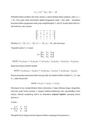 C32 = (-1)3 + 2
M32 = M32 = – 26
Perhatikan bahwa kofaktor dan minor elemen aij hanya berbeda dalam tandanya, yakni, Cij =
± Mij. Cara cepat untuk menentukan apakah penggunaan tanda + atau tanda – merupakan
kenyataan bahwa penggunaan tanda yang menghubungkan Cij dan Mij berada dalam baris ke i
dan kolom ke j dari susunan
Misalnya, C11 = M11, C21 = – M21, C12 = – M12, C22 = M22, dan seterusnya.
Tinjaulah matriks 3 x 3 umum
dapat kita tuliskan kembali menjadi
Karena pernyataan-pernyataan dalam kurung tidak lain adalah kofaktor-kofaktor C11, C21 dan
C31, maka kita peroleh
Persamaan di atas memperlihatkan bahwa determinan A dapat dihitung dengan mengalikan
entri-entri pada kolom pertama A dengan kofaktor-kofaktornya dan menambahkan hasil
kalinya. Metode menghitung det(A) ini dinamakan ekspansi kofaktor sepanjang kolom
pertama A.
Contoh :
Hitunglah det(A) dengan metode ekspansi kofaktor sepanjang kolom pertama A.
 