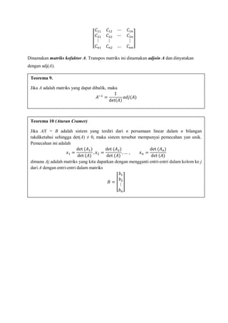 Dinamakan matriks kofaktor A. Transpos matriks ini dinamakan adjoin A dan dinyatakan
dengan adj(A).
Teorema 9.
Jika A adalah matriks yang dapat dibalik, maka
Teorema 10 (Aturan Cramer)
Jika AX = B adalah sistem yang terdiri dari n persamaan linear dalam n bilangan
takdiketahui sehingga det(A) ≠ 0, maka sistem tersebut mempunyai pemecahan yan unik.
Pemecahan ini adalah
dimana Aj adalah matriks yang kita dapatkan dengan mengganti entri-entri dalam kolom ke j
dari A dengan entri-entri dalam matriks
 