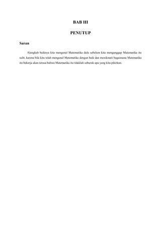 BAB III
PENUTUP
Saran
Alangkah baiknya kita mengenal Matematika dulu sebelum kita menganggap Matematika itu
sulit, karena bila kita telah mengenal Matematika dengan baik dan menikmati bagaimana Matematika
itu bekerja akan terasa bahwa Matematika itu tidaklah seburuk apa yang kita pikirkan.
 
