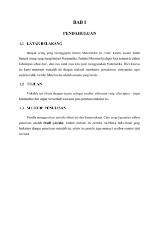 BAB I
PENDAHULUAN
1.1 LATAR BELAKANG
Banyak orang yang beranggapan bahwa Matematika itu rumit, karena alasan itulah
banyak orang yang menghindari Matematika. Padahal Matematika dapat kita jumpai di dalam
kehidupan sehari-hari, dan mau tidak mau kita pasti menggunakan Matematika. Oleh karena
itu kami membuat makalah ini dengan maksud membantu pemahaman masyarakat agar
mereka tidak menilai Matematika adalah sesuatu yang buruk.
1.2 TUJUAN
Makalah ini dibuat dengan tujuan sebagai sumber informasi yang diharapkan dapat
bermanfaat dan dapat menambah wawasan para pembaca makalah ini.
1.3 METODE PENULISAN
Penulis menggunakan metode observasi dan kepusatakaan. Cara yang digunakan dalam
penulisan adalah Studi pustaka. Dalam metode ini penulis membaca buku-buku yang
berkaitan dengan penulisan makalah ini, selain itu penulis juga mencari sumber-sumber dari
internet.
 