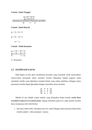 Contoh : Solusi Tunggal
Contoh : Solusi Banyak
g1 = 2x - 3y = 6
g2 = 2x – 3y =6
m < n
Contoh : Tidak Konsisten
0 = Konstanta
2.2 ELIMINASI GAUSS
Pada bagian ini kita akan memberikan prosedur yang sistematik untuk memecahkan
sistem-sistem persamaan linear; prosedur tersebut didasarkan kepada gagasan untuk
mereduksi matriks yang diperbesar menjadi bentuk yang cukup sederhana sehingga sistem
persamaan tersebut dapat dipecahkan dengan memeriksa sistem tersebut.
Matriks di atas adalah contoh matriks yang dinyatakan dalam bentuk eselon baris
terreduksi (reduced row-echelon form). Supaya berbentuk seperti ini, maka matriks tersebut
harus mempunyai sifat-sifat berikut.
1. Jika baris tidak terdiri seluruhnya dari nol, maka bilangan taknol pertama dalam baris
tersebut adalah 1. (Kita namakan 1 utama).
 