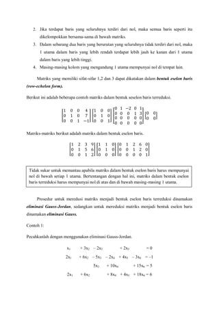 2. Jika terdapat baris yang seluruhnya terdiri dari nol, maka semua baris seperti itu
dikelompokkan bersama-sama di bawah matriks.
3. Dalam sebarang dua baris yang berurutan yang seluruhnya tidak terdiri dari nol, maka
1 utama dalam baris yang lebih rendah terdapat lebih jauh ke kanan dari 1 utama
dalam baris yang lebih tinggi.
4. Masing-masing kolom yang mengandung 1 utama mempunyai nol di tempat lain.
Matriks yang memiliki sifat-sifar 1,2 dan 3 dapat dikatakan dalam bentuk eselon baris
(row-echelon form).
Berikut ini adalah beberapa contoh matriks dalam bentuk seselon baris terreduksi.
Matriks-matriks berikut adalah matriks dalam bentuk eselon baris.
Prosedur untuk meredusi matriks menjadi bentuk eselon baris terreduksi dinamakan
eliminasi Gauss-Jordan, sedangkan untuk mereduksi matriks menjadi bentuk eselon baris
dinamakan eliminasi Gauss.
Contoh 1:
Pecahkanlah dengan menggunakan eliminasi Gauss-Jordan.
x1 + 3x2 – 2x3 + 2x5 = 0
2x1 + 6x2 – 5x3 – 2x4 + 4x5 – 3x6 = –1
5x3 + 10x4 + 15x6 = 5
2x1 + 6x2 + 8x4 + 4x5 + 18x6 = 6
Tidak sukar untuk memantau apabila matriks dalam bentuk eselon baris harus mempunyai
nol di bawah setiap 1 utama. Bertentangan dengan hal ini, matriks dalam bentuk eselon
baris terreduksi harus mempunyai nol di atas dan di bawah masing-masing 1 utama.
 