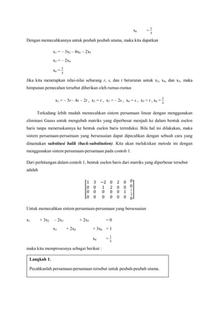 x6 =
Dengan memecahkannya untuk peubah peubah utama, maka kita dapatkan
x1 = – 3x2 – 4x4 – 2x5
x3 = – 2x4
x6 =
Jika kita menetapkan nilai-nilai sebarang r, s, dan t berurutan untuk x2, x4, dan x5, maka
himpunan pemecahan tersebut diberikan oleh rumus-rumus
x1 = – 3r – 4s – 2t , x2 = r , x3 = – 2s , x4 = s , x5 = t , x6 =
Terkadang lebih mudah memecahkan sistem persamaan linear dengan menggunakan
eliminasi Gauss untuk mengubah matriks yang diperbesar menjadi ke dalam bentuk eselon
baris tanpa meneruskannya ke bentuk eselon baris terreduksi. Bila hal ini dilakukan, maka
sistem persamaan-persamaan yang bersesuaian dapat dipecahkan dengan sebuah cara yang
dinamakan substitusi balik (back-substitution). Kita akan melukiskan metode ini dengan
menggunakan sistem persamaan-persamaan pada contoh 1.
Dari perhitungan dalam contoh 1, bentuk eselon baris dari matriks yang diperbesar tersebut
adalah
Untuk memecahkan sistem persamaan-persamaan yang bersesuaian
x1 + 3x2 – 2x3 + 2x5 = 0
x3 + 2x4 + 3x6 = 1
x6 =
maka kita memprosesnya sebagai berikut :
Langkah 1.
Pecahkanlah persamaan-persamaan tersebut untuk peubah-peubah utama.
 