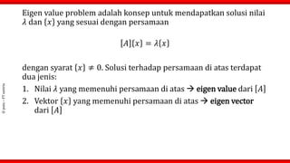 ©
putu
–
FT
untirta
Eigen value problem adalah konsep untuk mendapatkan solusi nilai
𝜆 dan 𝑥 yang sesuai dengan persamaan
𝐴 𝑥 = 𝜆 𝑥
dengan syarat 𝑥 ≠ 0. Solusi terhadap persamaan di atas terdapat
dua jenis:
1. Nilai 𝜆 yang memenuhi persamaan di atas  eigen value dari 𝐴
2. Vektor 𝑥 yang memenuhi persamaan di atas  eigen vector
dari 𝐴
 