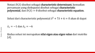 ©
putu
–
FT
untirta
Notasi 𝐷 𝜆 disebut sebagai characteristic determinant, kemudian
persamaan yang diekspansi disebut sebagai characteristic
polynomial, dan 𝐷 𝜆 = 0 disebut sebagai characteristic equation.
Solusi dari characteristic polynomial 𝜆2
+ 7𝜆 + 6 = 0 akan di dapat
𝜆1 = −1 dan 𝜆2 = −6
Kedua solusi ini merupakan nilai eigen atau eigen value dari matriks
𝐴 .
 