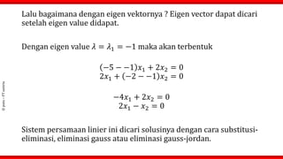 ©
putu
–
FT
untirta
Lalu bagaimana dengan eigen vektornya ? Eigen vector dapat dicari
setelah eigen value didapat.
Dengan eigen value 𝜆 = 𝜆1 = −1 maka akan terbentuk
−5 − −1 𝑥1 + 2𝑥2 = 0
2𝑥1 + −2 − −1 𝑥2 = 0
−4𝑥1 + 2𝑥2 = 0
2𝑥1 − 𝑥2 = 0
Sistem persamaan linier ini dicari solusinya dengan cara substitusi-
eliminasi, eliminasi gauss atau eliminasi gauss-jordan.
 