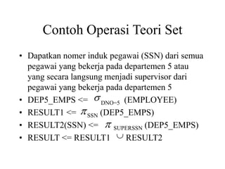 Contoh Operasi Teori Set
• Dapatkan nomer induk pegawai (SSN) dari semua
pegawai yang bekerja pada departemen 5 atau
yang secara langsung menjadi supervisor dari
pegawai yang bekerja pada departemen 5
• DEP5_EMPS <= DNO=5 (EMPLOYEE)
• RESULT1 <= SSN (DEP5_EMPS)
• RESULT2(SSN) <= SUPERSSN (DEP5_EMPS)
• RESULT <= RESULT1 RESULT2




 