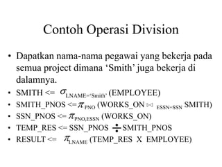 Contoh Operasi Division
• Dapatkan nama-nama pegawai yang bekerja pada
semua project dimana ‘Smith’ juga bekerja di
dalamnya.
• SMITH <= LNAME=‘Smith’ (EMPLOYEE)
• SMITH_PNOS <= PNO (WORKS_ON ESSN=SSN SMITH)
• SSN_PNOS <= PNO,ESSN (WORKS_ON)
• TEMP_RES <= SSN_PNOS SMITH_PNOS
• RESULT <= LNAME (TEMP_RES X EMPLOYEE)




 
