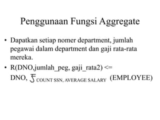 Penggunaan Fungsi Aggregate
• Dapatkan setiap nomer department, jumlah
pegawai dalam department dan gaji rata-rata
mereka.
• R(DNO,jumlah_peg, gaji_rata2) <=
DNO, COUNT SSN, AVERAGE SALARY (EMPLOYEE)
 