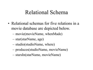Relational Schema
• Relational schemas for five relations in a
movie database are depicted below.
– movie(movieName, whenMade)
– star(starName, age)
– studio(studioName, where)
– produces(studioName, movieName)
– starsIn(starName, movieName)
 