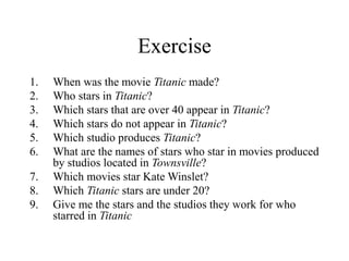 Exercise
1. When was the movie Titanic made?
2. Who stars in Titanic?
3. Which stars that are over 40 appear in Titanic?
4. Which stars do not appear in Titanic?
5. Which studio produces Titanic?
6. What are the names of stars who star in movies produced
by studios located in Townsville?
7. Which movies star Kate Winslet?
8. Which Titanic stars are under 20?
9. Give me the stars and the studios they work for who
starred in Titanic
 