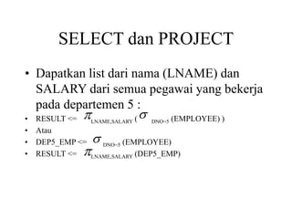 SELECT dan PROJECT
• Dapatkan list dari nama (LNAME) dan
SALARY dari semua pegawai yang bekerja
pada departemen 5 :
• RESULT <= LNAME,SALARY ( DNO=5 (EMPLOYEE) )
• Atau
• DEP5_EMP <= DNO=5 (EMPLOYEE)
• RESULT <= LNAME,SALARY (DEP5_EMP)
 


 