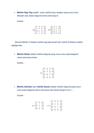 Matriks Segi Tiga adalah suatu matriks bujur sangkar yang unsur-unsur
dibawah atau diatas diagonal utama semuanya 0 .
Contoh :
Dimana Matriks C disebut matriks segi tiga bawah dan matriks D disebut matriks
segitiga atas.
Matriks Skalar adalah matriks diagonal yang unsur-unsur pada diagonal
utama semuanya sama.
Contoh :
Matriks Identitas atau Matriks Satuan adalah matriks diagonal yang unsur-
unsur pada diagonal utama semuanya satu ditulis dengan huruf I.
Contoh :
 