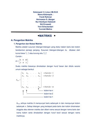 Kelompok V ( Lima ) MI./D.III
Nama Kelompok :
Fandi Rahmat
Hermawan S. Abugar
Nur Hardiyani Salawali
Siti Ernawati
Yeni Sriwulandari
Yurniati Malino
MATRIKS
A. Pengertian Matriks
1. Pengertian dan Notasi Matriks
Matriks adalah susunan bilangan-bilangan yang diatur dalam baris dan kolom
berebentuk persegi panjang. Susunan bilangan-bilangan itu dibatasi oleh
kurva biasa “( )” atau kurung siku “[ ]”
Contoh :
A =
543
1086
Suatu matriks biasanya dinotasikan dengan huruf besar dan ditulis secara
umum sebagai berikut:
mnmm
n
n
mxn
aaa
aaa
aaa
A
...
...
...
...
...
...
21
22221
11211
mkebaris
kebaris
kebaris
.
2.
1.
kolom ke-n
kolom ke-2
kolom ke-1
Amxn artinya matriks A mempunyai baris sebanyak m dan mempunyai kolom
sebanyak n. Setiap bilangan yang terdapat pada baris dan kolom dinamakan
anggota atau elemen matriks dan diberi nama sesuai dengan nama baris dan
nama kolom serta dinotasikan dengan huruf kecil sesuai dengan nama
matriknya.
 