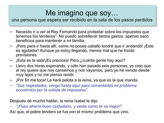 Necesito ir a ver al Rey Fernando para protestar sobre los impuestos que tenemos los tenderos”. No puedo sobrellevar tantos gastos, apenas saco beneficios para mantener a mi familia. ¡Pero para ir hasta allí, como no poseo caballo tendré que ir andando! ¡Esto es agotador! Aunque ya estoy llegando, menos mal que he traído provisiones. ¡Esta es la sala!¡Es preciosa! Pero,¿cuánta gente hay aquí? Llevo dos horas esperando, y sólo han pasado seis personas, yo creo que el rey quiere que nos cansemos y nos vayamos, pero yo he venido desde muy lejos y no me pienso rendir. ¡Por fin me toca! Le haré pelota a la reina, ya que es la que manda. “ Sus majestades, vengo hasta aquí para comentarles mi problema económico por la subida de impuestos”. Después de mucho hablar, la reina Isabel le dijo: “ ¡Pues ahorra buen ciudadano, y verás como te va mejor!” Así que, el pobre tendero se fue con el mismo problema que vino. Me imagino que soy… una persona que espera ser recibido en la sala de los pasos perdidos EN LA SALA DE LOS PASOS PERDIDOS 
