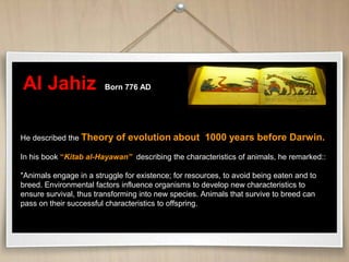 Al Jahiz Born 776 AD
He described the Theory of evolution about 1000 years before Darwin.
In his book “Kitab al-Hayawan” describing the characteristics of animals, he remarked::
"Animals engage in a struggle for existence; for resources, to avoid being eaten and to
breed. Environmental factors influence organisms to develop new characteristics to
ensure survival, thus transforming into new species. Animals that survive to breed can
pass on their successful characteristics to offspring.
 
