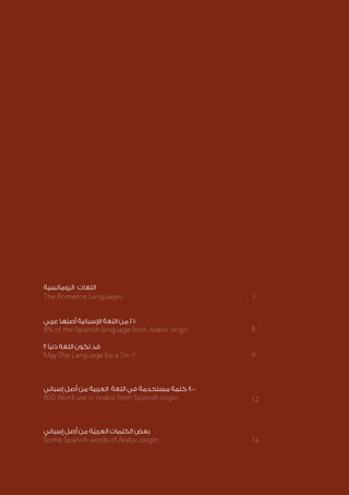 ‫الرومانسية‬ ‫اللغات‬
‫عربي‬ ‫أصلها‬ ‫اإلسبانية‬ ‫اللغة‬ ‫من‬ ٪ ١٠
!! ‫ذنبًا‬ ‫اللغة‬ ‫تكون‬ ‫قد‬
‫إسباني‬ ‫أصل‬ ‫من‬ ‫العربية‬ ‫اللغة‬ ‫في‬ ‫مستخدمة‬ ‫كلمة‬ ٨٠٠
‫إسباني‬ ‫أصل‬ ‫من‬ ‫ة‬ّ‫ي‬‫العرب‬ ‫الكلمات‬ ‫بعض‬
The Romance Languages
May The Language be a Sin !!
800 Word use in Arabic from Spanish origin
Some Spanish words of Arabic origin
3
8
9
12
16
8% of the Spanish language from Arabic origin
 