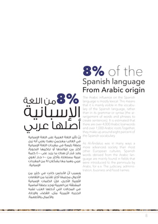 ‫اإلسبانية‬ ‫اللغة‬ ‫على‬ ‫العربية‬ ‫اللغة‬ ‫تأثير‬ َّ‫إن‬
‫رى‬ُ‫ي‬ ‫أنه‬ ‫يعني‬ ‫وهذا‬ ‫؛‬ ٌّ‫معجمي‬ ‫الغالب‬ ‫في‬
‫اإلسبانية‬ ‫اللغة‬ ‫مفردات‬ ‫في‬ ٍ‫رئيسة‬ ‫بصفة‬
،‫النحوية‬ ‫تراكيبها‬ ‫أو‬ ‫قواعدها‬ ‫من‬ َ‫ر‬‫أكث‬
‫كلمة‬ 4000 ‫على‬ ‫يزيد‬ ‫ما‬ ‫هناك‬ ‫أن‬ ‫ر‬ ِّ‫د‬ ُ‫ق‬ ‫وقد‬
‫غوي‬ُ‫ل‬ ‫جذر‬ 1000 ‫من‬ ‫وأكثر‬ ،‫مستعارة‬ ‫عربية‬
‫المفردات‬ ‫من‬ 8٪ ‫الن‬ ِّ‫يشك‬ ‫ا‬ ً‫مع‬ ‫وهما‬ ،‫عربي‬
‫ن‬ .‫اإلسبانية‬
‫من‬ ‫كثير‬ ‫في‬ ‫كانت‬ ‫األندلس‬ َّ‫أن‬ ‫وبسبب‬
‫الثقافات‬ ‫من‬ ‫ا‬ ً‫م‬ ُّ‫تقد‬ َ‫ر‬‫أكث‬ ‫ا‬ ً‫مجتمع‬ ‫األحوال‬
َ‫اإلسبانية‬ ِ‫الكلمات‬ َّ‫فإن‬ ،‫األخرى‬ ‫األوربية‬
‫أساسية‬ ٍ‫بصفة‬ ‫توجد‬ ‫العربية‬ ‫عن‬ ‫ة‬ َّ‫المشتق‬
‫لشبه‬ ‫العرب‬ ‫أدخلها‬ ‫التي‬ ‫المجاالت‬ ‫في‬
،‫واإلدارة‬ ،‫القضاء‬ :‫مثل‬ ‫األيبيرية‬ ‫الجزيرة‬
‫ن‬ .‫واألطعمة‬ ،‫واألعمال‬
‫اللغة‬ ‫من‬ ‫ن‬
‫اإلسبانية‬
‫عربي‬ ‫أصلها‬
8
The Arabic influence on the Spanish
language is mostly lexical. This means
that it is mainly visible in the vocabu-
lary of the Spanish language, rather
than in its grammar or syntax (the ar-
rangement of words and phrases to
create sentences). It is estimated that
there are over 4,000 Arabic loanwords
and over 1,000 Arabic roots.Together,
they make up around eight percent of
the Spanish vocabulary.
As Al-Ándalus was in many ways a
more advanced society than most
other European cultures, Spanish
words derived from the Arabic lan-
guage are mainly found in fields that
were introduced to the peninsula by
Arabs, for e.x. The judiciary, adminis-
tration, business and food names.
8% of the
Spanish language
From Arabic origin
8%
 