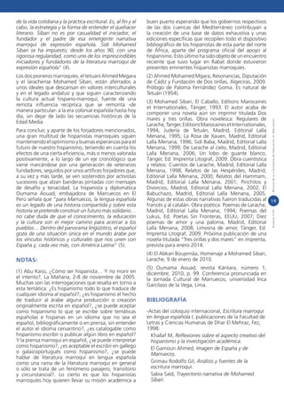 de la vida cotidiana y la práctica escritural. Es, al fin y al
cabo, la estrategia y la forma de entender el quehacer
literario. Sibari no es por casualidad el iniciador, el
fundador y el padre de esa emergente narrativa
marroquí de expresión española. Sidi Mohamed
Sibari se ha impuesto, desde los años 90, con una
rigorosa regularidad, como uno de los imprescindibles
iniciadores y fundadores de la literatura marroquí de
expresión española” (4).

buen puerto esperando que los gobiernos respectivos
de las dos cuencas del Mediterráneo contribuyan a
la creación de una base de datos exhaustiva y unas
ediciones específicas que recopilen todo el dispositivo
bibliográfico de los hispanistas de esta parte del norte
de África, aparte del programa oficial del apoyo al
hispanismo. Esto último ha sido objeto de un encuentro
reciente que tuvo lugar en Rabat donde estuvieron
presentes eminentes hispanistas marroquíes.

Los dos pioneros marroquíes, el tetuaní Ahmed Megara
y el larachense Mohamed Sibari, están aferrados a
unos ideales que descansan en valores interculturales
y en el legado andalusí y que siguen caracterizando
la cultura actual hispano-marroquí, fuente de una
remota influencia recíproca que se remonta -de
manera particular- a la era colonial española hasta hoy
día, sin dejar de lado las secuencias históricas de la
Edad Media.

(2) Ahmed Mohamed Mgara, Resonancias, Diputación
de Cádiz y Fundación de Dos orillas, Algeciras, 2009.
Prólogo de Paloma Fernández Goma. Es natural de
Tetuán (1954).

NOTAS:

(4) El Abkari Boujemâa, Homenaje a Mohamed Sibari,
Larache, 9 de enero de 2010.

(1) Abu Kaiss, ¿Cómo ser hispanista… Y no morir en
el intento?, La Mañana, 2-8 de noviembre de 2005.
Muchas son las interrogaciones que resalta en torno a
esta temática: ¿Es hispanismo todo lo que traduce de
cualquier idioma al español?, ¿es hispanismo el hecho
de traducir al árabe alguna producción o creación
originalmente escrita en español?, ¿se puede aceptar
como hispanismo lo que se escribe sobre temáticas
españolas e hispanas en un idioma que no sea el
español, bibliográficamente o en prensa, sin entender
el autor el idioma cervantino?, ¿es catalogable como
hispanismo escribir o publicar algún libro en español?
Y la prensa marroquí en español, ¿se puede interpretar
como hispanismo?, ¿es aceptable el escribir en gallego
o galaicoportugués como hispanismo?, ¿se puede
hablar de literatura marroquí en lengua española
como una rama de la literatura marroquí en general
o sólo se trata de un fenómeno pasajero, transitorio
y circunstancial?. Lo cierto es que los hispanistas
marroquíes hoy quieren llevar su misión académica a

Aljamía n°24

Revista de la Consejería de Educación en Marruecos

Para concluir, y aparte de los forjadores mencionados,
una gran multitud de hispanistas marroquíes siguen
manteniendo el optimismo y buenas esperanzas para el
futuro de nuestro hispanismo, teniendo en cuenta los
efectos de una cierta eficiencia, más o menos valorada
positivamente, a lo largo de un eje cronológico que
viene marcándose por una generación de veteranos
fundadores, seguidos por unos artífices forjadores que,
a su vez y más tarde, se ven sostenidos por activistas
sucesores que alzan banderas pintadas con mensajes
de desafío y tenacidad. La hispanista y diplomática
Oumama Aouad, embajadora de Marruecos en El
Perú señala que “para Marruecos, la lengua española
es un legado de una historia compartida y sobre esta
historia se pretende construir un futuro más solidario…
no cabe duda de que el conocimiento, la educación
y la cultura son el mejor camino para acercar a los
pueblos… Dentro del panorama lingüístico, el español
goza de una situación única en el mundo árabe por
los vínculos históricos y culturales que nos unen con
España y, cada vez más, con América Latina” (5).

(3) Mohamed Sibari, El Caballo, Editions Marocaines
et Internationales, Tánger, 1993. El autor acaba de
componer una novela aún sin imprimir titulada Dos
mares y tres orillas. Obra novelesca: Regulares de
Larache, Tanger, Editions Marocaines et Internationales,
1994; Judería de Tetuán, Madrid, Editorial Lalla
Menana, 1995; La Rosa de Xauen, Madrid, Editorial
Lalla Menana, 1996; Sidi Baba, Madrid, Editorial Lalla
Menana, 1999; De Larache al cielo, Madrid, Editorial
Lalla Menana, 2006; Un lobo de guante blanco,
Tánger, Ed. Imprenta Litograf, 2009. Obra cuentística
y relatos: Cuentos de Larache, Madrid, Editorial Lalla
Menana, 1998; Relatos de las Hespérides, Madrid,
Editorial Lalla Menana, 2000; Relatos del Hammam,
Madrid, Editorial Lalla Menana, 2001; Pinchitos y
Divorcios, Madrid, Editorial Lalla Menana, 2002; El
Babuchazo, Madrid, Editorial Lalla Menana, 2005.
Algunas de estas obras narrativas fueron traducidas al 1 9
francés y al catalán. Obra poética: Poemas de Larache,
Madrid, Editorial Lalla Menana, 1994; Poemas del
Lukus, Ed. Poetas Sin Fronteras, EEUU, 2007; Diez
poemas de amor y una paloma, Madrid, Editorial
Lalla Menana, 2008; Limosna de amor, Tánger, Ed.
Imprenta Litograf, 2009. Próxima publicación de una
novela titulada “Tres orillas y dos mares” en imprenta,
prevista para enero 2014.

(5) Oumama Aouad, revista Kántara, número 1,
diciembre, 2010, p. 99. Conferencia pronunciada en
la Jornada Cultural de Marruecos, universidad Inca
Garcilaso de la Vega, Lima.

BIBLIOGRAFÍA
-Actas del coloquio internacional, Escritura marroquí
en lengua española I, publicaciones de la Facultad de
Letras y Ciencias Humanas de Dhar El Mehraz, Fez,
1998:
Khallaf M, Reflexiones sobre el aspecto creativo del
hispanismo y la investigación académica.
El Gamoun Ahmed, Imagen de España y de
Marruecos.
Grimau Rodolfo Gil, Análisis y fuentes de la
escritura marroquí.
Sabia Saïd, Trayectorio narrativa de Mohamed
Sibari.

 