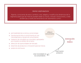 Trend Exploration
      Aljamía, consciente de estos cambios crea, adapta y modiﬁca las dinámicas de la
     tegnística para que las marcas puedan basar su futuro, innovar, evolucionar y crear
                  tendencias a través de fenómenos tan disímbolos como:




    permeabilidad de la ciencia y la tecnología
    transformación de un conocimiento en una
     necesidad para un grupo de consumidores
    traslación de conceptos ya conocidos y apropiados
     por el público al ámbito de la marca
    detección de oportunidades de mercado
    desarrollo de productos e innovación para las marcas
    predicción de futuros
 