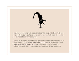 Aljamía es una empresa especializada en investigación tegnística, una
metodología cuyo sustento en la semiótica y semiología la hace única
en el mercado de la investigación.

Desde 1993 Aljamía ha dado a las marcas resultados diferenciados y un
valor agregado. Estrategia, asesoría y conocimiento le permiten dictar
lineamientos y recomendaciones perfectamente sustentadas y
cabalmente aplicables y ejecutables en cada uno de sus proyectos.
 