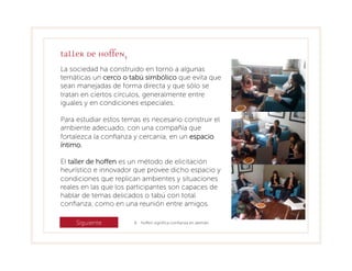 Taller de Hoffen3
La sociedad ha construido en torno a algunas
temáticas un cerco o tabú simbólico que evita que
sean manejadas de forma directa y que sólo se
tratan en ciertos círculos, generalmente entre
iguales y en condiciones especiales.

Para estudiar estos temas es necesario construir el
ambiente adecuado, con una compañía que
fortalezca la conﬁanza y cercanía, en un espacio
íntimo.

El taller de hoﬀen es un método de elicitación
heurístico e innovador que provee dicho espacio y
condiciones que replican ambientes y situaciones
reales en las que los participantes son capaces de
hablar de temas delicados o tabú con total
conﬁanza, como en una reunión entre amigos.

     Siguiente         6 hoﬀen signiﬁca conﬁanza en alemán.
 