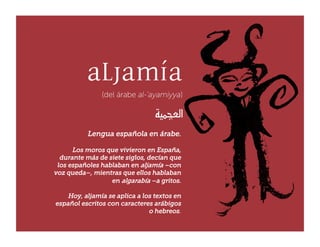 Lengua española en árabe.

      Los moros que vivieron en España,
  durante más de siete siglos, decían que
 los españoles hablaban en aljamía –con
voz queda–, mientras que ellos hablaban
                  en algarabía –a gritos.

    Hoy, aljamía se aplica a los textos en
español escritos con caracteres arábigos
                               o hebreos.
 