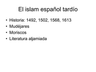 El islam español tardío
• Historia: 1492, 1502, 1568, 1613
• Mudéjares
• Moriscos
• Literatura aljamiada
 