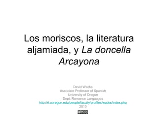 Los moriscos, la literatura
aljamiada, y La doncella
Arcayona
David Wacks
Associate Professor of Spanish
University of Oregon
Dept. Romance Languages
http://rl.uoregon.edu/people/faculty/profiles/wacks/index.php
2010
 