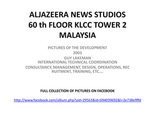 ALJAZEERA NEWS STUDIOS
       60 th FLOOR KLCC TOWER 2
                MALAYSIA
                PICTURES OF THE DEVELOPMENT
                             2003
                       GUY LAKEMAN
           INTERNATIONAL TECHNICAL COORDINATION
      CONSULTANCY, MANAGEMENT, DESIGN, OPERATIONS, REC
                  RUITMENT, TRAINING, ETC….



              FULL COLLECTION OF PICTURES ON FACEBOOK

http://www.facebook.com/album.php?aid=29563&id=694039692&l=2e738e9ffd
 
