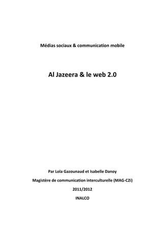 Médias sociaux & communication mobile




        Al Jazeera & le web 2.0




        Par Lola Gazounaud et Isabelle Danoy

Magistère de communication interculturelle (MAG-C2i)

                    2011/2012

                      INALCO
 