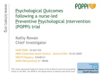 www.icnarc.org
Psychological Outcomes
following a nurse-led
Preventive Psychological Intervention
(POPPI) trial
Kathy Rowan
Chief Investigator
The views expressed today are those of the author(s) and not necessarily
those of the NHS, the NIHR or the Department of Health and Social Care.
NIHR HSDR: 12/64/124
NRES Committee South Central - Oxford B Ref: 15/SC/0287
ISRCTN Registry: 53448131
NIHR CRN portfolio ID: 18940
 