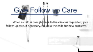 Give Follow up Care
When a child is brought back to the clinic as requested, give
follow-up care, if necessary, reassess the child for new problems.
 