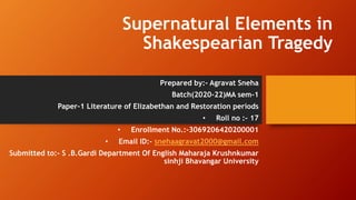 Supernatural Elements in
Shakespearian Tragedy
Prepared by:- Agravat Sneha
Batch(2020-22)MA sem-1
Paper-1 Literature of Elizabethan and Restoration periods
• Roll no :- 17
• Enrollment No.:-3069206420200001
• Email ID:- snehaagravat2000@gmail.com
Submitted to:- S .B.Gardi Department Of English Maharaja Krushnkumar
sinhji Bhavangar University
 