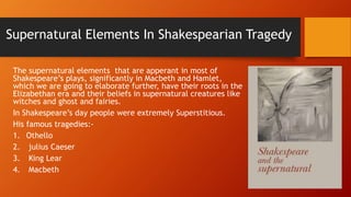 Supernatural Elements In Shakespearian Tragedy
The supernatural elements that are apperant in most of
Shakespeare’s plays, significantly in Macbeth and Hamlet,
which we are going to elaborate further, have their roots in the
Elizabethan era and their beliefs in supernatural creatures like
witches and ghost and fairies.
In Shakespeare’s day people were extremely Superstitious.
His famous tragedies:-
1. Othello
2. julius Caeser
3. King Lear
4. Macbeth
 