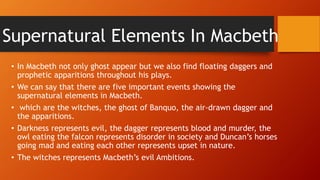 Supernatural Elements In Macbeth
• In Macbeth not only ghost appear but we also find floating daggers and
prophetic apparitions throughout his plays.
• We can say that there are five important events showing the
supernatural elements in Macbeth.
• which are the witches, the ghost of Banquo, the air-drawn dagger and
the apparitions.
• Darkness represents evil, the dagger represents blood and murder, the
owl eating the falcon represents disorder in society and Duncan’s horses
going mad and eating each other represents upset in nature.
• The witches represents Macbeth’s evil Ambitions.
 