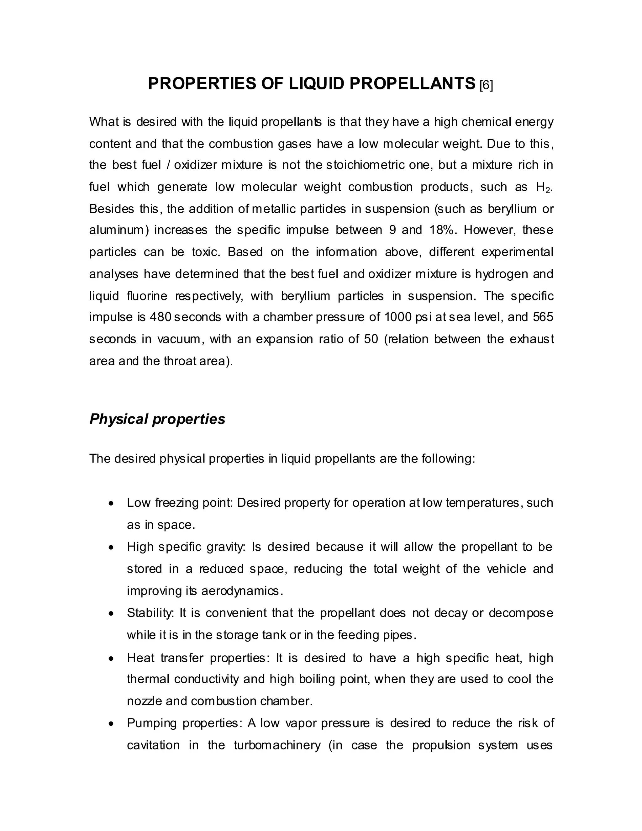 PROPERTIES OF LIQUID PROPELLANTS [6]
What is desired with the liquid propellants is that they have a high chemical energy
content and that the combustion gases have a low molecular weight. Due to this,
the best fuel / oxidizer mixture is not the stoichiometric one, but a mixture rich in
fuel which generate low molecular weight combustion products, such as H 2.
Besides this, the addition of metallic particles in suspension (such as beryllium or
aluminum) increases the specific impulse between 9 and 18%. However, these
particles can be toxic. Based on the information above, different experimental
analyses have determined that the best fuel and oxidizer mixture is hydrogen and
liquid fluorine respectively, with beryllium particles in suspension. The specific
impulse is 480 seconds with a chamber pressure of 1000 psi at sea level, and 565
seconds in vacuum, with an expansion ratio of 50 (relation between the exhaust
area and the throat area).

Physical properties
The desired physical properties in liquid propellants are the following:
•

Low freezing point: Desired property for operation at low temperatures, such
as in space.

•

High specific gravity: Is desired because it will allow the propellant to be
stored in a reduced space, reducing the total weight of the vehicle and
improving its aerodynamics.

•

Stability: It is convenient that the propellant does not decay or decompose
while it is in the storage tank or in the feeding pipes.

•

Heat transfer properties: It is desired to have a high specific heat, high
thermal conductivity and high boiling point, when they are used to cool the
nozzle and combustion chamber.

•

Pumping properties: A low vapor pressure is desired to reduce the risk of
cavitation in the turbomachinery (in case the propulsion system uses

 
