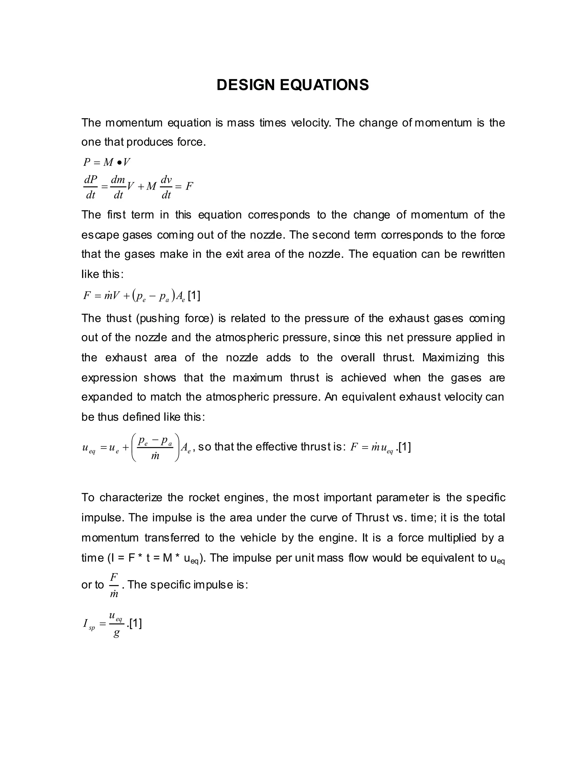 DESIGN EQUATIONS
The momentum equation is mass times velocity. The change of momentum is the
one that produces force.
P = M •V
dP dm
dv
=
V +M
=F
dt
dt
dt
The first term in this equation corresponds to the change of momentum of the
escape gases coming out of the nozzle. The second term corresponds to the force
that the gases make in the exit area of the nozzle. The equation can be rewritten
like this:
&
F = mV + ( pe − pa ) Ae [1]
The thust (pushing force) is related to the pressure of the exhaust gases coming
out of the nozzle and the atmospheric pressure, since this net pressure applied in
the exhaust area of the nozzle adds to the overall thrust. Maximizing this
expression shows that the maximum thrust is achieved when the gases are
expanded to match the atmospheric pressure. An equivalent exhaust velocity can
be thus defined like this:
⎛ p − pa ⎞
&
u eq = u e + ⎜ e
⎟ Ae , so that the effective thrust is: F = m ueq .[1]
&
⎝ m ⎠
To characterize the rocket engines, the most important parameter is the specific
impulse. The impulse is the area under the curve of Thrust vs. time; it is the total
momentum transferred to the vehicle by the engine. It is a force multiplied by a
time (I = F * t = M * ueq ). The impulse per unit mass flow would be equivalent to ueq
or to

F
. The specific impulse is:
m
&

I sp =

u eq
.[1]
g

 