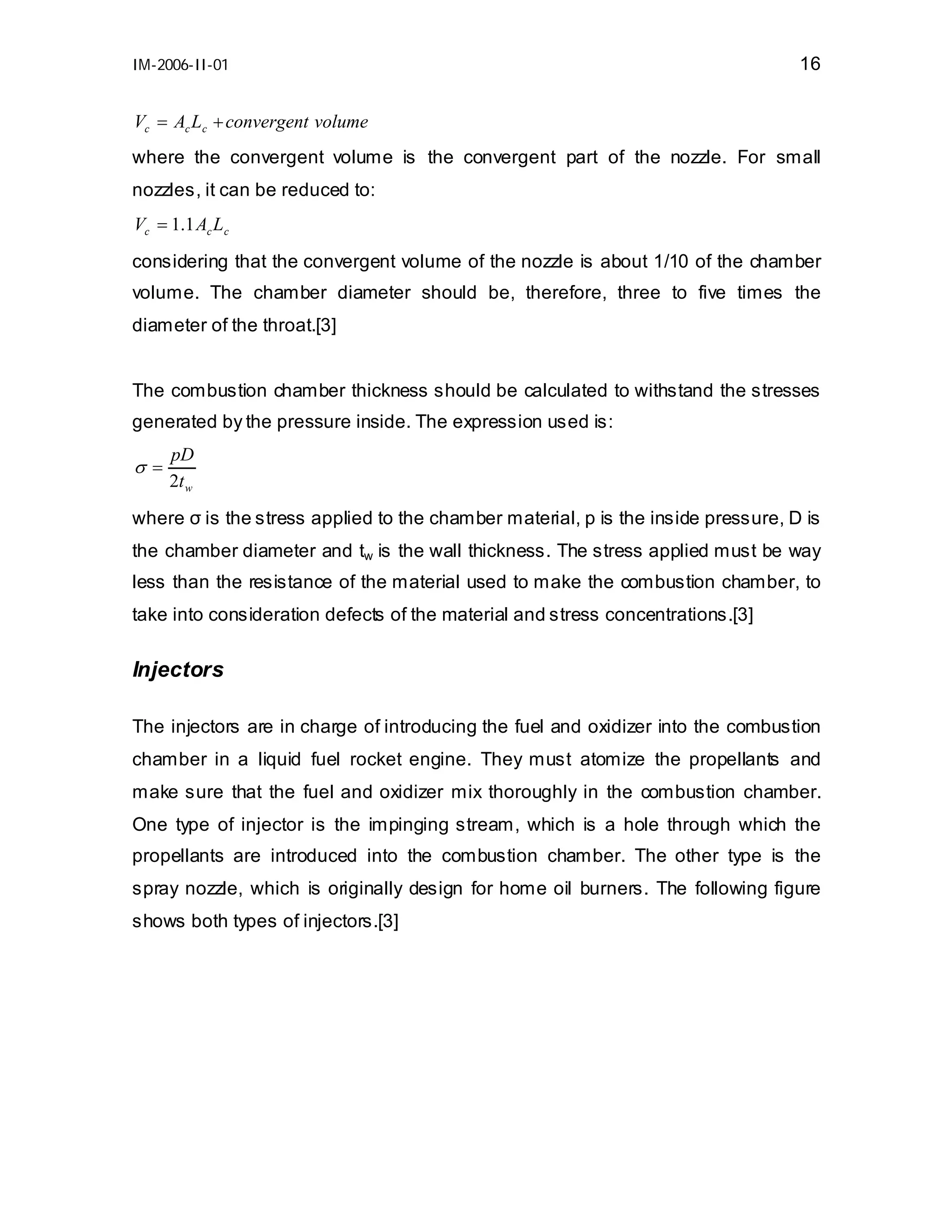 IM-2006-II-01

16

Vc = Ac Lc + convergent volume
where the convergent volume is the convergent part of the nozzle. For small
nozzles, it can be reduced to:
Vc = 1.1 Ac Lc
considering that the convergent volume of the nozzle is about 1/10 of the chamber
volume. The chamber diameter should be, therefore, three to five times the
diameter of the throat.[3]
The combustion chamber thickness should be calculated to withstand the stresses
generated by the pressure inside. The expression used is:

σ=

pD
2t w

where σ is the stress applied to the chamber material, p is the inside pressure, D is
the chamber diameter and tw is the wall thickness. The stress applied must be way
less than the resistance of the material used to make the combustion chamber, to
take into consideration defects of the material and stress concentrations.[3]

Injectors
The injectors are in charge of introducing the fuel and oxidizer into the combustion
chamber in a liquid fuel rocket engine. They must atomize the propellants and
make sure that the fuel and oxidizer mix thoroughly in the combustion chamber.
One type of injector is the impinging stream, which is a hole through which the
propellants are introduced into the combustion chamber. The other type is the
spray nozzle, which is originally design for home oil burners. The following figure
shows both types of injectors.[3]

 