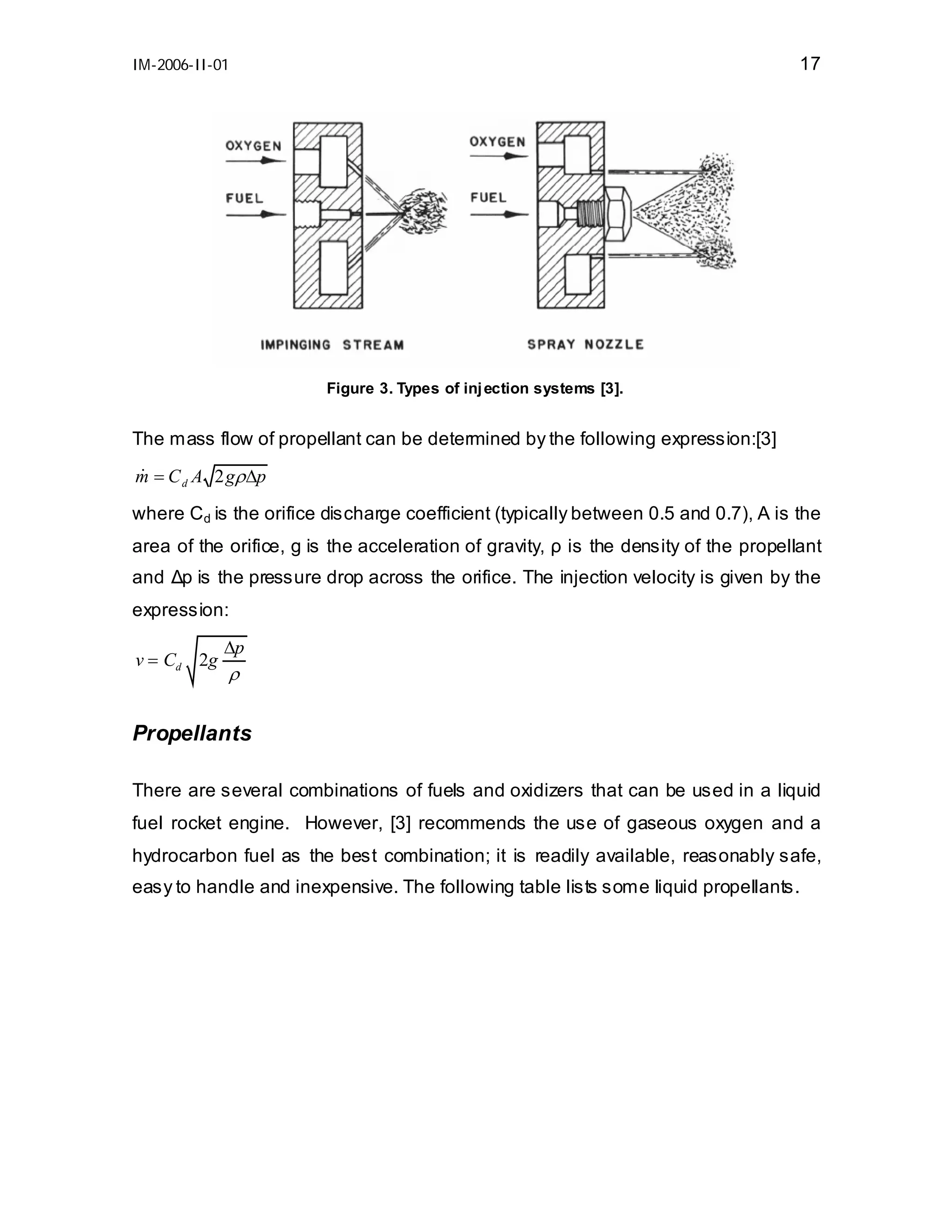 17

IM-2006-II-01

Figure 3. Types of inj ection systems [3].

The mass flow of propellant can be determined by the following expression:[3]
&
m = C d A 2 gρ ∆p
where Cd is the orifice discharge coefficient (typically between 0.5 and 0.7), A is the
area of the orifice, g is the acceleration of gravity, ρ is the density of the propellant
and ∆p is the pressure drop across the orifice. The injection velocity is given by the
expression:
v = Cd 2g

∆p

ρ

Propellants
There are several combinations of fuels and oxidizers that can be used in a liquid
fuel rocket engine. However, [3] recommends the use of gaseous oxygen and a
hydrocarbon fuel as the best combination; it is readily available, reasonably safe,
easy to handle and inexpensive. The following table lists some liquid propellants.

 