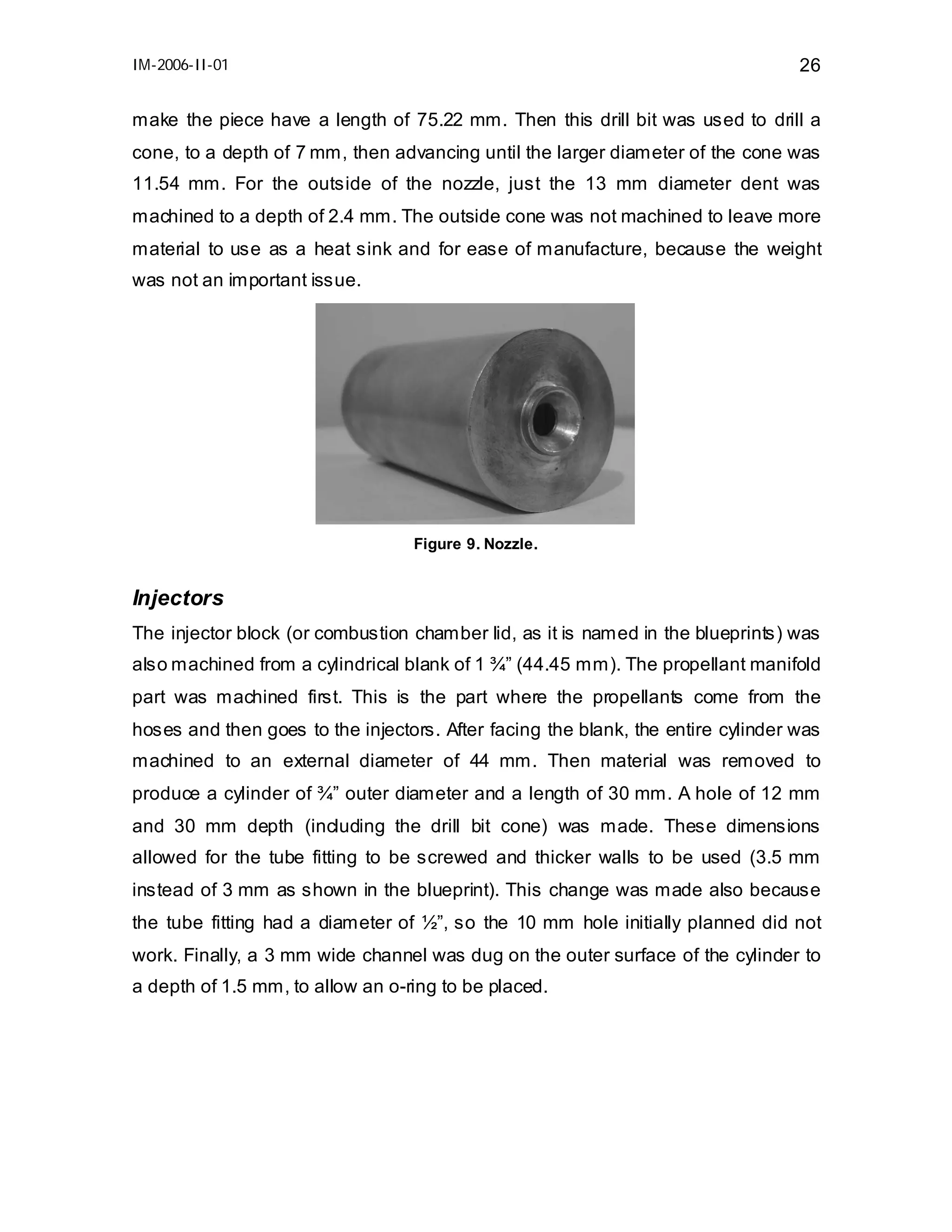 IM-2006-II-01

26

make the piece have a length of 75.22 mm. Then this drill bit was used to drill a
cone, to a depth of 7 mm, then advancing until the larger diameter of the cone was
11.54 mm. For the outside of the nozzle, just the 13 mm diameter dent was
machined to a depth of 2.4 mm. The outside cone was not machined to leave more
material to use as a heat sink and for ease of manufacture, because the weight
was not an important issue.

Figure 9. Nozzle.

Injectors
The injector block (or combustion chamber lid, as it is named in the blueprints) was
also machined from a cylindrical blank of 1 ¾” (44.45 mm). The propellant manifold
part was machined first. This is the part where the propellants come from the
hoses and then goes to the injectors. After facing the blank, the entire cylinder was
machined to an external diameter of 44 mm. Then material was removed to
produce a cylinder of ¾” outer diameter and a length of 30 mm. A hole of 12 mm
and 30 mm depth (including the drill bit cone) was made. These dimensions
allowed for the tube fitting to be screwed and thicker walls to be used (3.5 mm
instead of 3 mm as shown in the blueprint). This change was made also because
the tube fitting had a diameter of ½”, so the 10 mm hole initially planned did not
work. Finally, a 3 mm wide channel was dug on the outer surface of the cylinder to
a depth of 1.5 mm, to allow an o-ring to be placed.

 