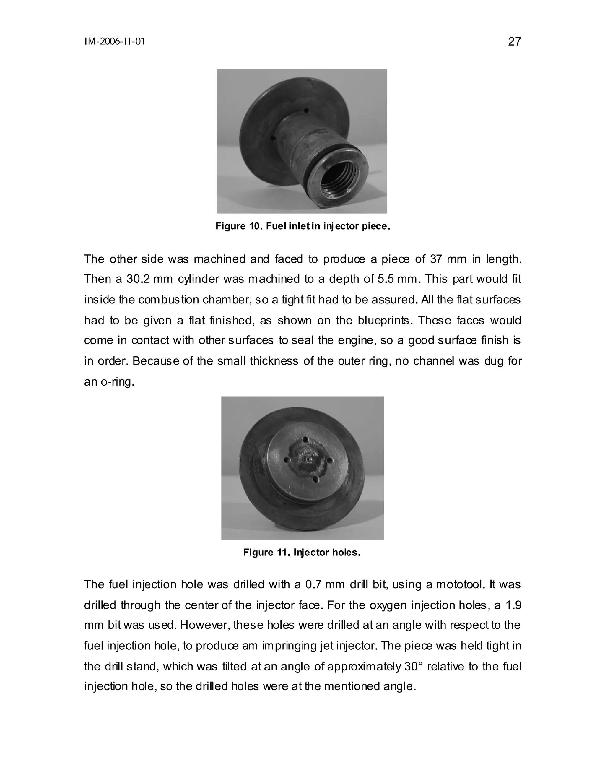 IM-2006-II-01

27

Figure 10. Fuel inlet in inj ector piece.

The other side was machined and faced to produce a piece of 37 mm in length.
Then a 30.2 mm cylinder was machined to a depth of 5.5 mm. This part would fit
inside the combustion chamber, so a tight fit had to be assured. All the flat surfaces
had to be given a flat finished, as shown on the blueprints. These faces would
come in contact with other surfaces to seal the engine, so a good surface finish is
in order. Because of the small thickness of the outer ring, no channel was dug for
an o-ring.

Figure 11. Injector holes.

The fuel injection hole was drilled with a 0.7 mm drill bit, using a mototool. It was
drilled through the center of the injector face. For the oxygen injection holes, a 1.9
mm bit was used. However, these holes were drilled at an angle with respect to the
fuel injection hole, to produce am impringing jet injector. The piece was held tight in
the drill stand, which was tilted at an angle of approximately 30° relative to the fuel
injection hole, so the drilled holes were at the mentioned angle.

 
