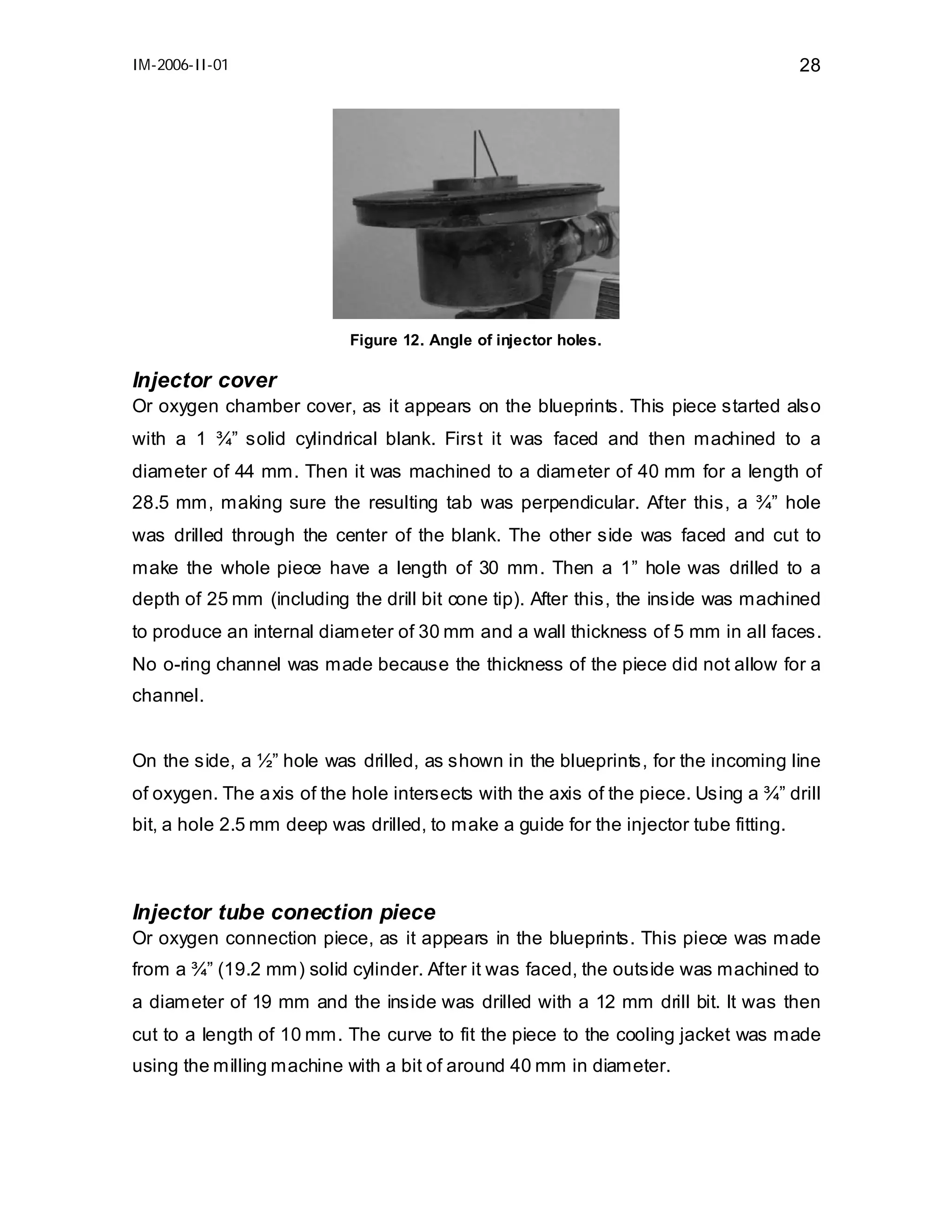 IM-2006-II-01

28

Figure 12. Angle of injector holes.

Injector cover
Or oxygen chamber cover, as it appears on the blueprints. This piece started also
with a 1 ¾” solid cylindrical blank. First it was faced and then machined to a
diameter of 44 mm. Then it was machined to a diameter of 40 mm for a length of
28.5 mm, making sure the resulting tab was perpendicular. After this, a ¾” hole
was drilled through the center of the blank. The other side was faced and cut to
make the whole piece have a length of 30 mm. Then a 1” hole was drilled to a
depth of 25 mm (including the drill bit cone tip). After this, the inside was machined
to produce an internal diameter of 30 mm and a wall thickness of 5 mm in all faces.
No o-ring channel was made because the thickness of the piece did not allow for a
channel.
On the side, a ½” hole was drilled, as shown in the blueprints, for the incoming line
of oxygen. The a xis of the hole intersects with the axis of the piece. Using a ¾” drill
bit, a hole 2.5 mm deep was drilled, to make a guide for the injector tube fitting.

Injector tube conection piece
Or oxygen connection piece, as it appears in the blueprints. This piece was made
from a ¾” (19.2 mm) solid cylinder. After it was faced, the outside was machined to
a diameter of 19 mm and the inside was drilled with a 12 mm drill bit. It was then
cut to a length of 10 mm. The curve to fit the piece to the cooling jacket was made
using the milling machine with a bit of around 40 mm in diameter.

 