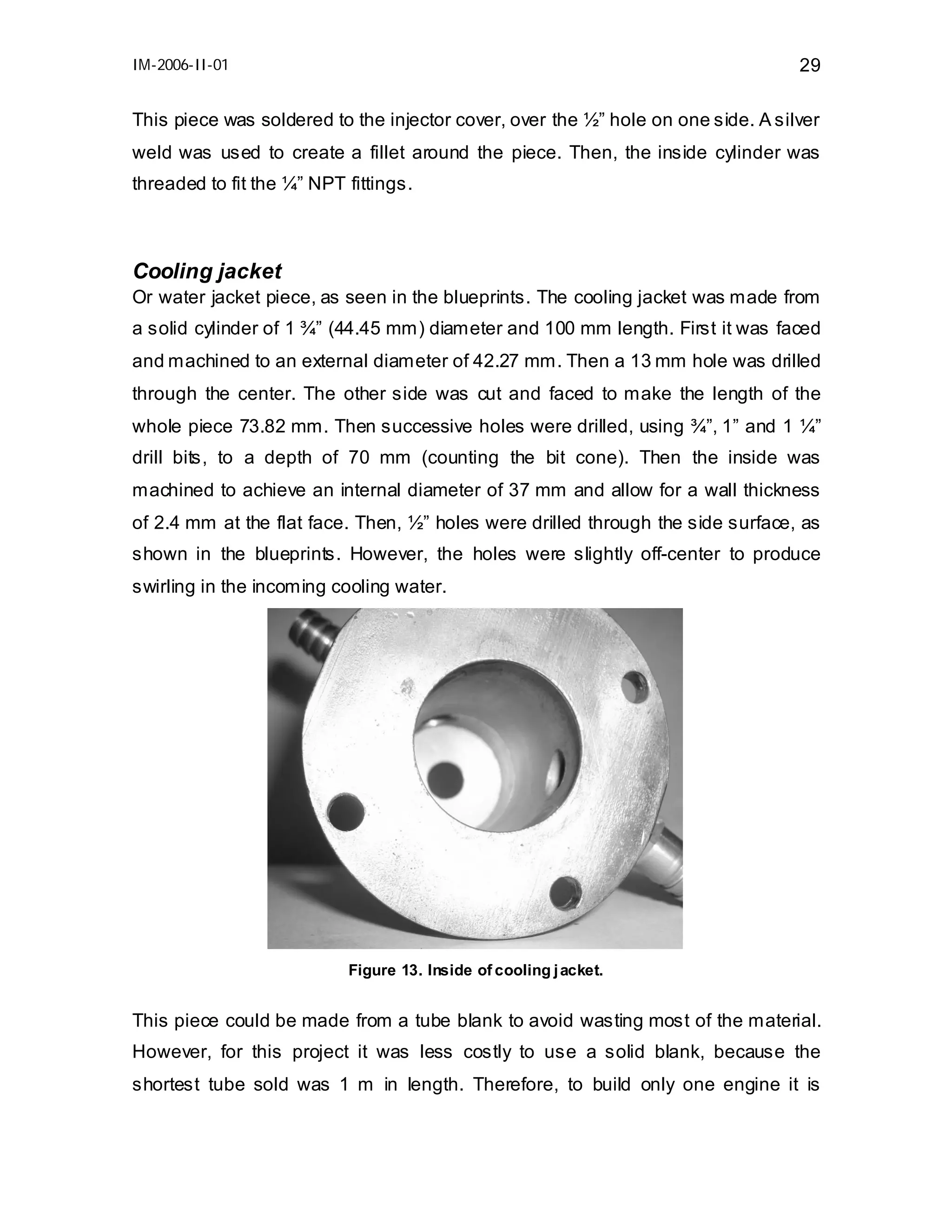 IM-2006-II-01

29

This piece was soldered to the injector cover, over the ½” hole on one side. A silver
weld was used to create a fillet around the piece. Then, the inside cylinder was
threaded to fit the ¼” NPT fittings.

Cooling jacket
Or water jacket piece, as seen in the blueprints. The cooling jacket was made from
a solid cylinder of 1 ¾” (44.45 mm) diameter and 100 mm length. First it was faced
and machined to an external diameter of 42.27 mm. Then a 13 mm hole was drilled
through the center. The other side was cut and faced to make the length of the
whole piece 73.82 mm. Then successive holes were drilled, using ¾”, 1” and 1 ¼”
drill bits, to a depth of 70 mm (counting the bit cone). Then the inside was
machined to achieve an internal diameter of 37 mm and allow for a wall thickness
of 2.4 mm at the flat face. Then, ½” holes were drilled through the side surface, as
shown in the blueprints. However, the holes were slightly off-center to produce
swirling in the incoming cooling water.

Figure 13. Inside of cooling j acket.

This piece could be made from a tube blank to avoid wasting most of the material.
However, for this project it was less costly to use a solid blank, because the
shortest tube sold was 1 m in length. Therefore, to build only one engine it is

 