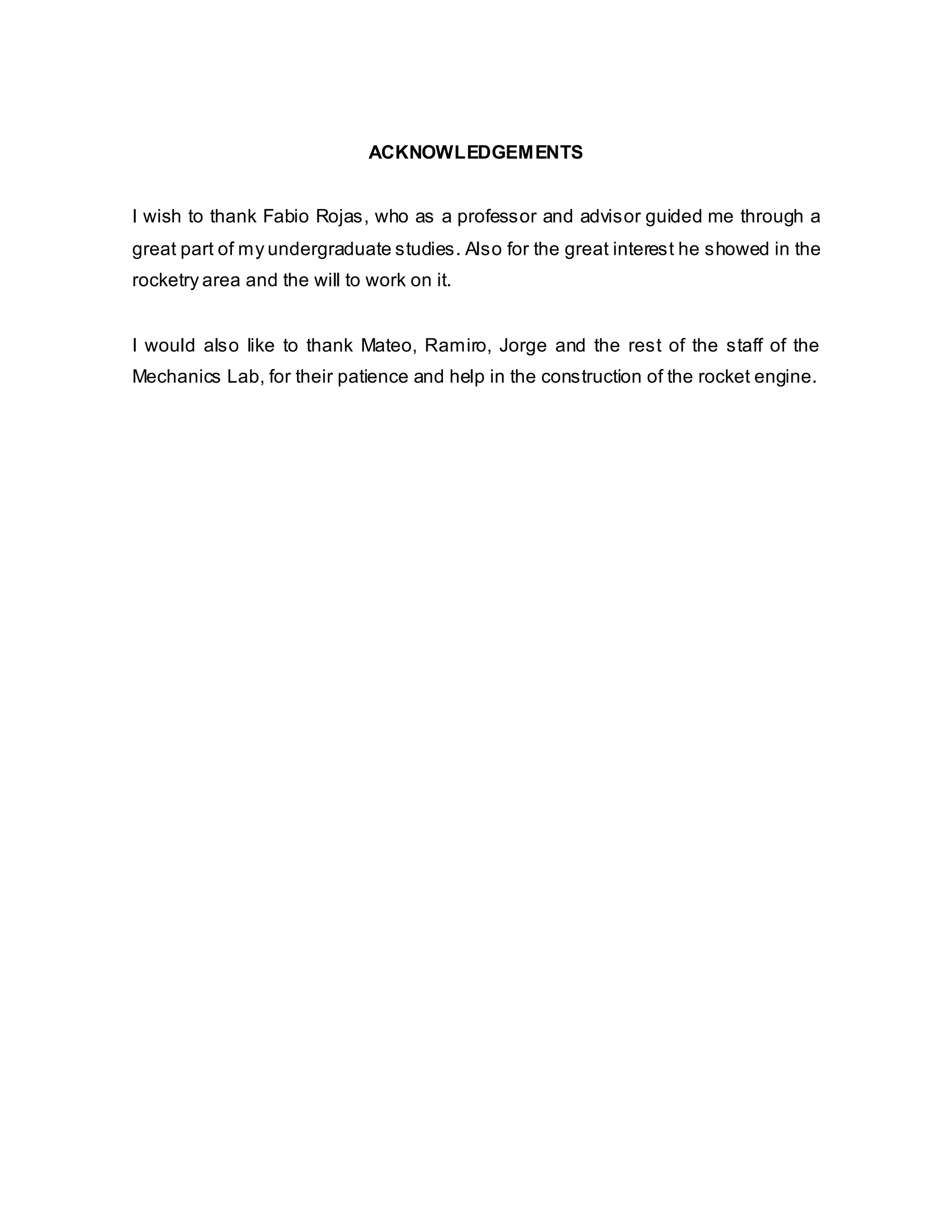 ACKNOWLEDGEMENTS
I wish to thank Fabio Rojas, who as a professor and advisor guided me through a
great part of my undergraduate studies. Also for the great interest he showed in the
rocketry area and the will to work on it.
I would also like to thank Mateo, Ramiro, Jorge and the rest of the staff of the
Mechanics Lab, for their patience and help in the construction of the rocket engine.

 