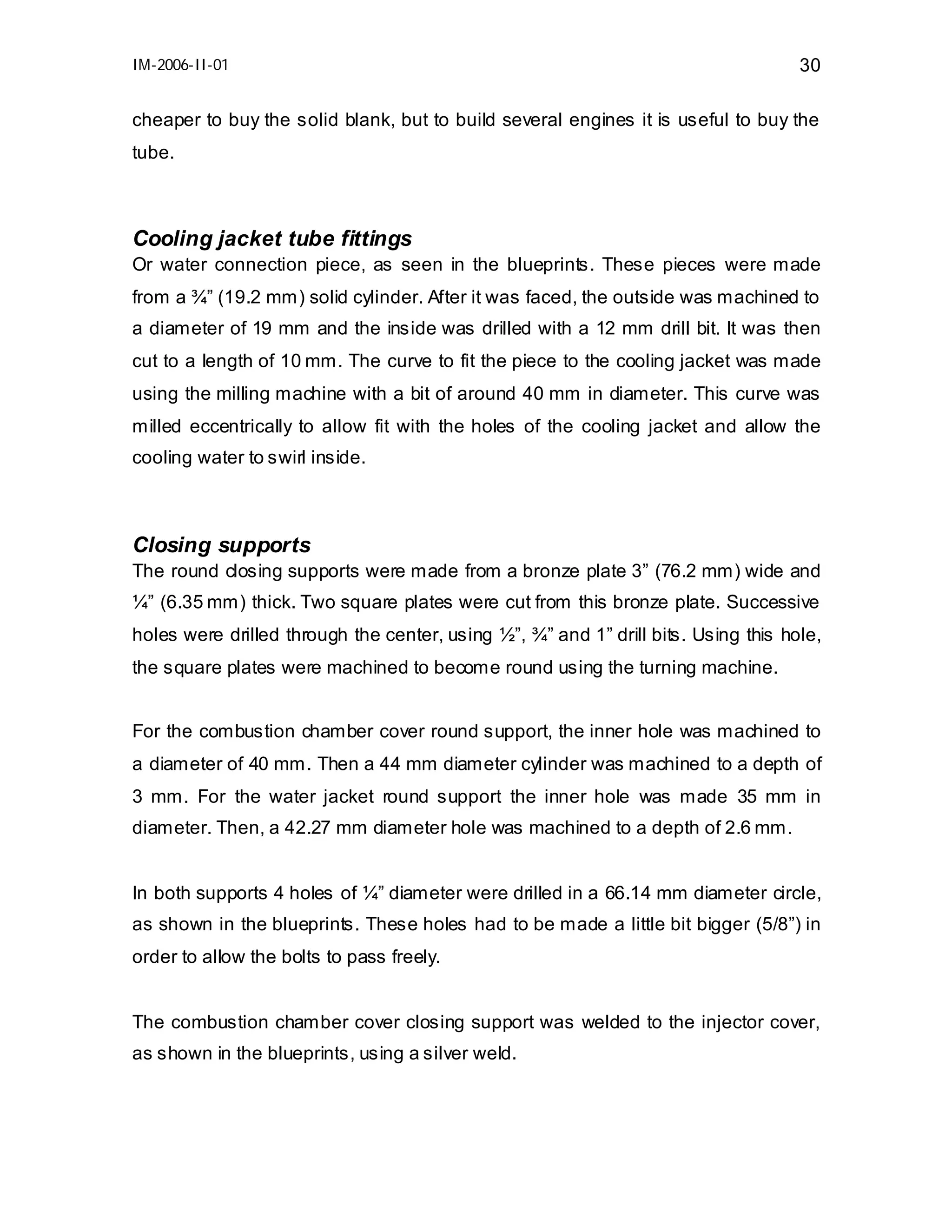 IM-2006-II-01

30

cheaper to buy the solid blank, but to build several engines it is useful to buy the
tube.

Cooling jacket tube fittings
Or water connection piece, as seen in the blueprints. These pieces were made
from a ¾” (19.2 mm) solid cylinder. After it was faced, the outside was machined to
a diameter of 19 mm and the inside was drilled with a 12 mm drill bit. It was then
cut to a length of 10 mm. The curve to fit the piece to the cooling jacket was made
using the milling machine with a bit of around 40 mm in diameter. This curve was
milled eccentrically to allow fit with the holes of the cooling jacket and allow the
cooling water to swirl inside.

Closing supports
The round closing supports were made from a bronze plate 3” (76.2 mm) wide and
¼” (6.35 mm) thick. Two square plates were cut from this bronze plate. Successive
holes were drilled through the center, using ½”, ¾” and 1” drill bits. Using this hole,
the square plates were machined to become round using the turning machine.
For the combustion chamber cover round support, the inner hole was machined to
a diameter of 40 mm. Then a 44 mm diameter cylinder was machined to a depth of
3 mm. For the water jacket round support the inner hole was made 35 mm in
diameter. Then, a 42.27 mm diameter hole was machined to a depth of 2.6 mm.
In both supports 4 holes of ¼” diameter were drilled in a 66.14 mm diameter circle,
as shown in the blueprints. These holes had to be made a little bit bigger (5/8”) in
order to allow the bolts to pass freely.
The combustion chamber cover closing support was welded to the injector cover,
as shown in the blueprints, using a silver weld.

 