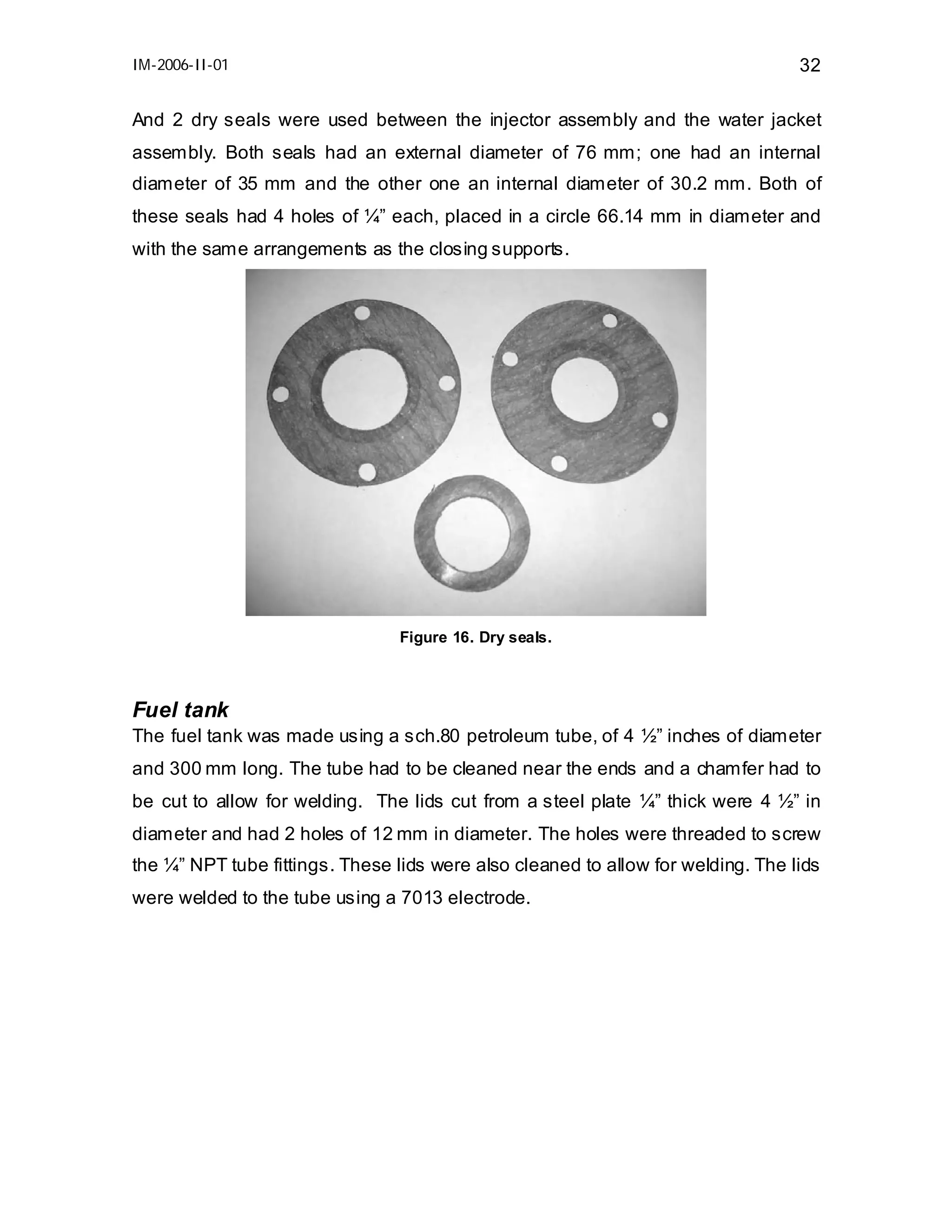IM-2006-II-01

32

And 2 dry seals were used between the injector assembly and the water jacket
assembly. Both seals had an external diameter of 76 mm; one had an internal
diameter of 35 mm and the other one an internal diameter of 30.2 mm. Both of
these seals had 4 holes of ¼” each, placed in a circle 66.14 mm in diameter and
with the same arrangements as the closing supports.

Figure 16. Dry seals.

Fuel tank
The fuel tank was made using a sch.80 petroleum tube, of 4 ½” inches of diameter
and 300 mm long. The tube had to be cleaned near the ends and a chamfer had to
be cut to allow for welding. The lids cut from a steel plate ¼” thick were 4 ½” in
diameter and had 2 holes of 12 mm in diameter. The holes were threaded to screw
the ¼” NPT tube fittings. These lids were also cleaned to allow for welding. The lids
were welded to the tube using a 7013 electrode.

 